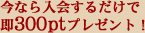 今なら入会するだけで即300ptプレゼント！